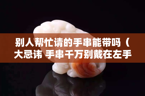 別人幫忙請(qǐng)的手串能帶嗎（大忌諱 手串千萬別戴在左手上）