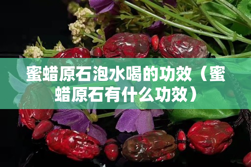 蜜蠟原石泡水喝的功效（蜜蠟原石有什么功效）