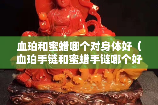 血珀和蜜蠟哪個對身體好（血珀手鏈和蜜蠟手鏈哪個好）