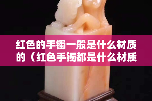 紅色的手鐲一般是什么材質的（紅色手鐲都是什么材質）