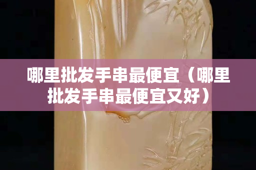 哪里批發手串最便宜（哪里批發手串最便宜又好）