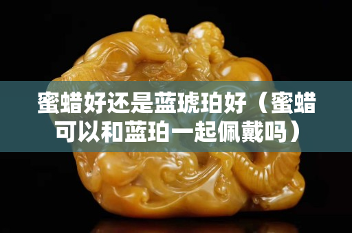 蜜蠟好還是藍琥珀好（蜜蠟可以和藍珀一起佩戴嗎）