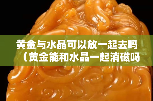 黃金與水晶可以放一起去嗎（黃金能和水晶一起消磁嗎）