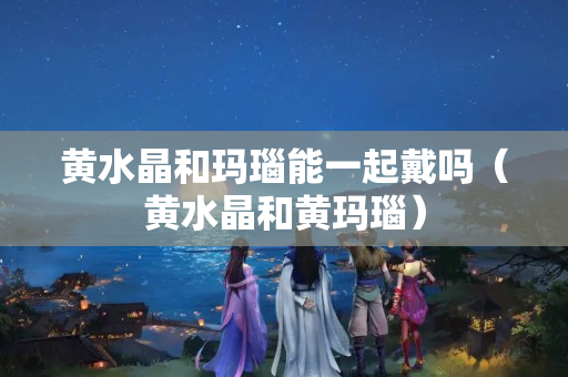 黃水晶和瑪瑙能一起戴嗎（黃水晶和黃瑪瑙）