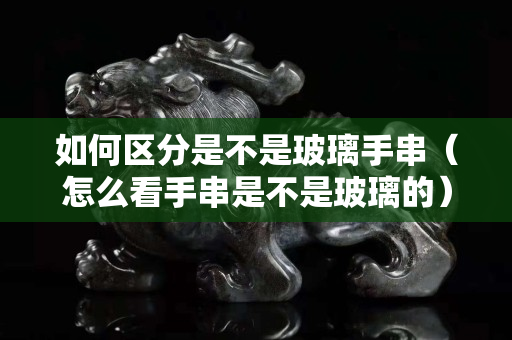如何區分是不是玻璃手串（怎么看手串是不是玻璃的）