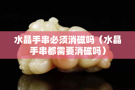 水晶手串必須消磁嗎（水晶手串都需要消磁嗎）