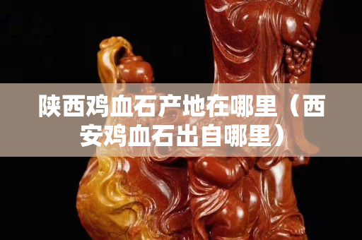 陜西雞血石產(chǎn)地在哪里（西安雞血石出自哪里）