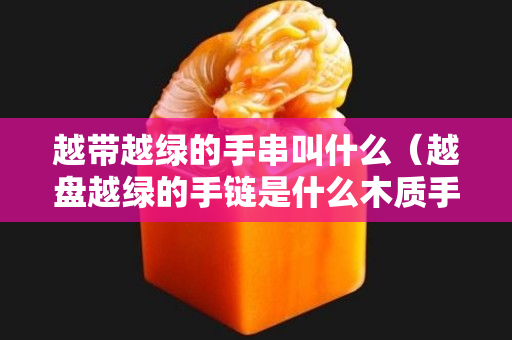 越帶越綠的手串叫什么（越盤越綠的手鏈是什么木質手鏈？）