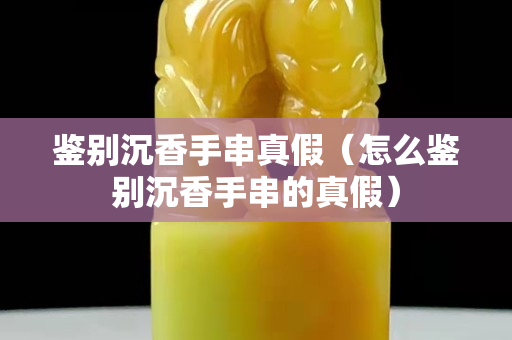 鑒別沉香手串真假（怎么鑒別沉香手串的真假）