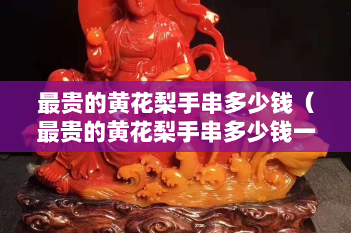 最貴的黃花梨手串多少錢（最貴的黃花梨手串多少錢一串）