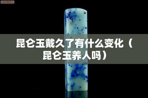 昆侖玉戴久了有什么變化（昆侖玉養(yǎng)人嗎）