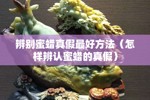辨別蜜蠟真假最好方法（怎樣辨認(rèn)蜜蠟的真假）