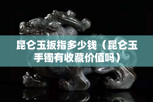 昆侖玉扳指多少錢（昆侖玉手鐲有收藏價(jià)值嗎）