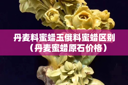 丹麥料蜜蠟玉俄料蜜蠟區別（丹麥蜜蠟原石價格）