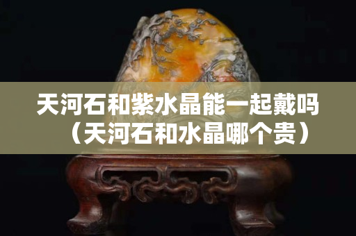 天河石和紫水晶能一起戴嗎（天河石和水晶哪個(gè)貴）