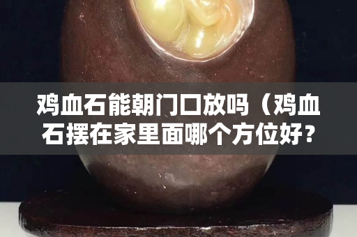 雞血石能朝門囗放嗎（雞血石擺在家里面哪個方位好？）