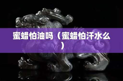 蜜蠟怕油嗎（蜜蠟怕汗水么）