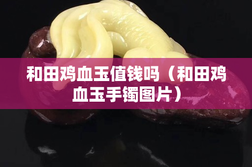 和田雞血玉值錢嗎（和田雞血玉手鐲圖片）