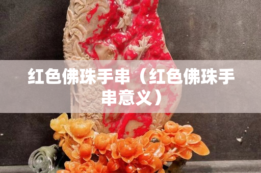 紅色佛珠手串（紅色佛珠手串意義）
