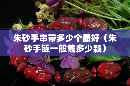 朱砂手串帶多少個最好（朱砂手鏈一般戴多少顆）