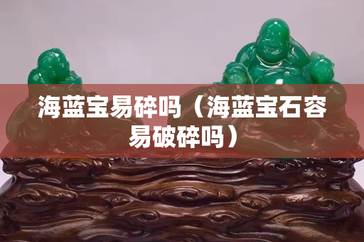 海藍寶易碎嗎（海藍寶石容易破碎嗎）
