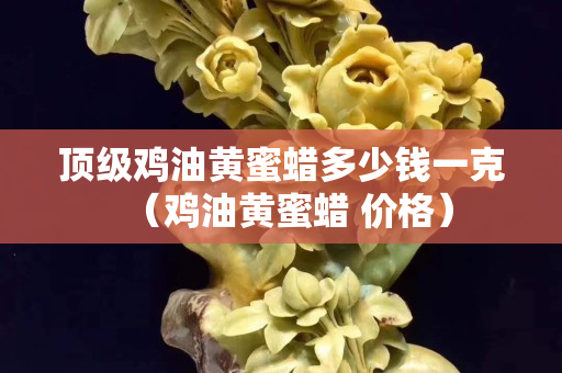 頂級雞油黃蜜蠟多少錢一克（雞油黃蜜蠟 價格）
