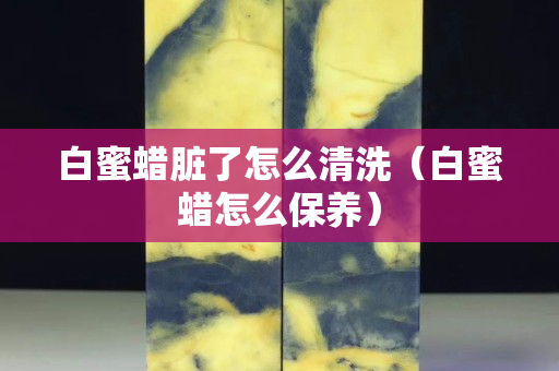 白蜜蠟臟了怎么清洗（白蜜蠟怎么保養）