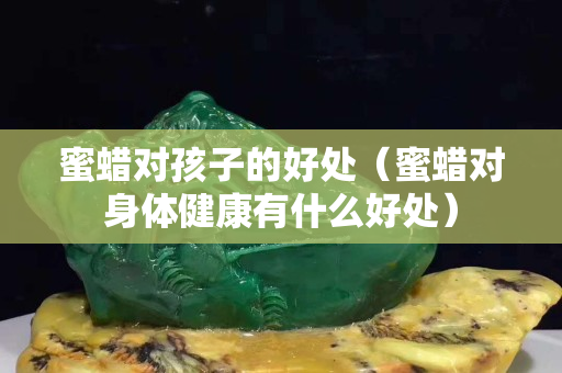 蜜蠟對孩子的好處（蜜蠟對身體健康有什么好處）