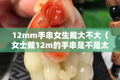 12mm手串女生戴大不大（女士戴12m的手串是不是太大了）