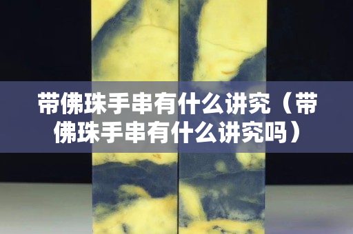 帶佛珠手串有什么講究（帶佛珠手串有什么講究嗎）