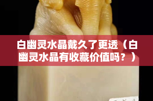 白幽靈水晶戴久了更透（白幽靈水晶有收藏價值嗎？）