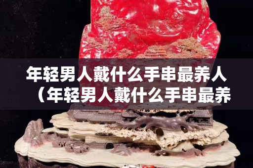 年輕男人戴什么手串最養人（年輕男人戴什么手串最養人的）
