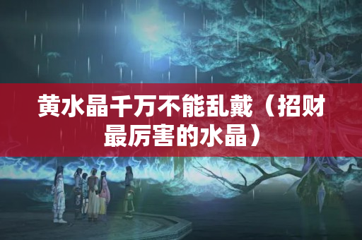黃水晶千萬不能亂戴（招財(cái)最厲害的水晶）