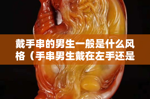 戴手串的男生一般是什么風格（手串男生戴在左手還是右手）