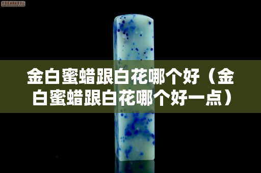 金白蜜蠟跟白花哪個好（金白蜜蠟跟白花哪個好一點）