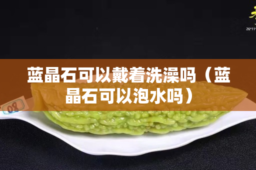 藍(lán)晶石可以戴著洗澡嗎（藍(lán)晶石可以泡水嗎）