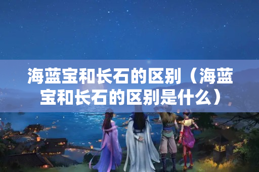 海藍寶和長石的區(qū)別（海藍寶和長石的區(qū)別是什么）