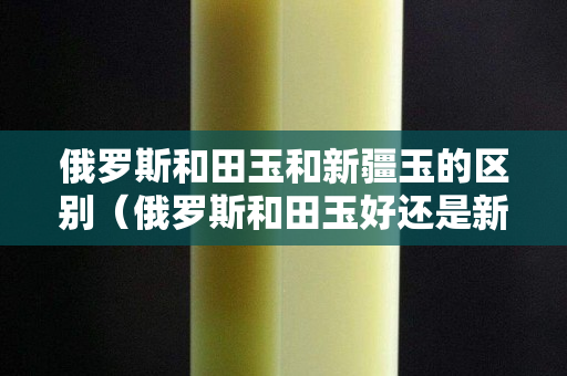 俄羅斯和田玉和新疆玉的區別（俄羅斯和田玉好還是新疆和田玉好）