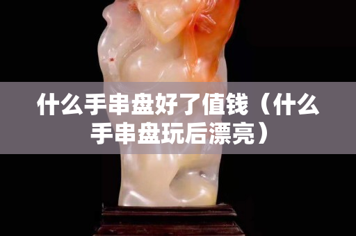 什么手串盤好了值錢（什么手串盤玩后漂亮）