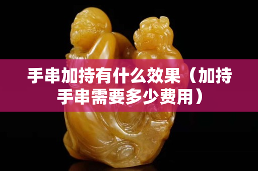 手串加持有什么效果（加持手串需要多少費用）