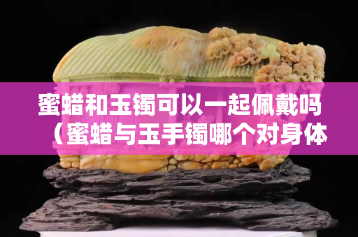 蜜蠟和玉鐲可以一起佩戴嗎（蜜蠟與玉手鐲哪個對身體好）