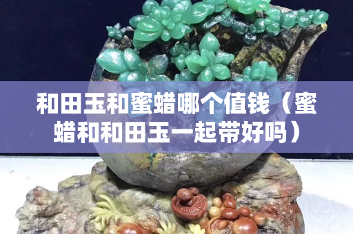 和田玉和蜜蠟哪個值錢（蜜蠟和和田玉一起帶好嗎）