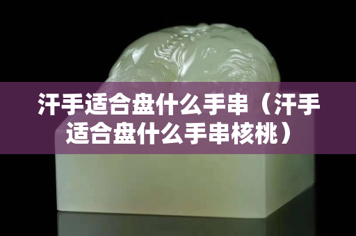 汗手適合盤什么手串（汗手適合盤什么手串核桃）
