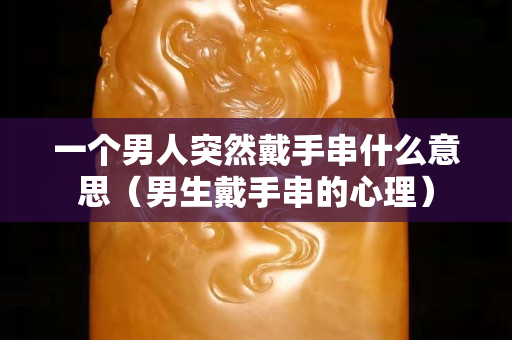 一個(gè)男人突然戴手串什么意思（男生戴手串的心理）