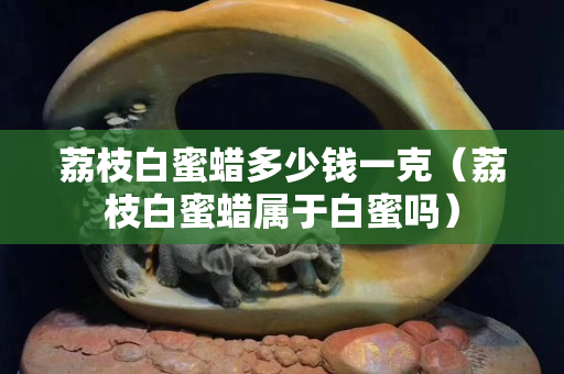 荔枝白蜜蠟多少錢一克（荔枝白蜜蠟屬于白蜜嗎）