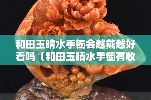 和田玉晴水手鐲會越戴越好看嗎（和田玉晴水手鐲有收藏價值嗎）