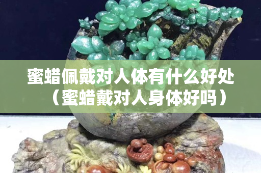 蜜蠟佩戴對人體有什么好處（蜜蠟戴對人身體好嗎）