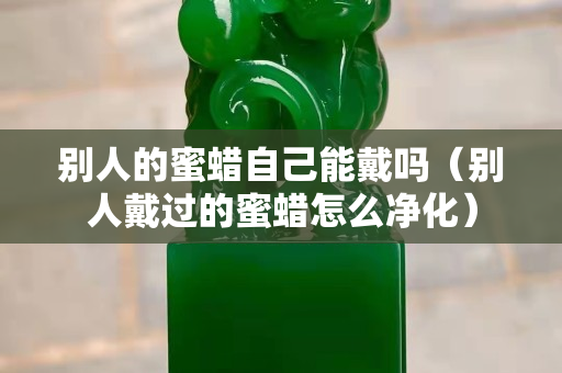 別人的蜜蠟自己能戴嗎（別人戴過的蜜蠟怎么凈化）
