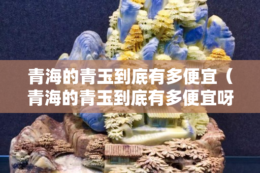 青海的青玉到底有多便宜（青海的青玉到底有多便宜呀）
