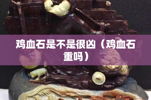 雞血石是不是很兇（雞血石重嗎）